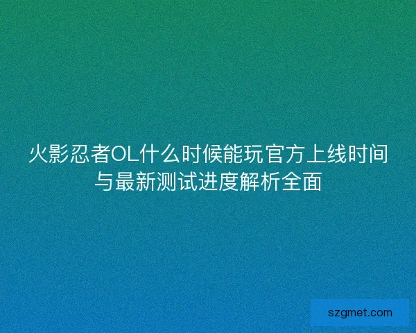 火影忍者OL什么时候能玩官方上线时间与最新测试进度解析全面