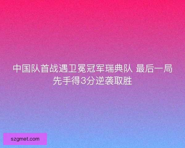中国队首战遇卫冕冠军瑞典队 最后一局先手得3分逆袭取胜