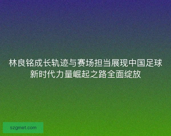 林良铭成长轨迹与赛场担当展现中国足球新时代力量崛起之路全面绽放 林良铭成长轨迹与赛场担当展现中国足球新时代力量崛起之路全面绽放