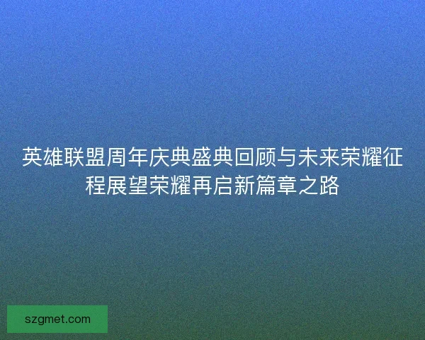 英雄联盟周年庆典盛典回顾与未来荣耀征程展望荣耀再启新篇章之路 英雄联盟周年庆典盛典回顾与未来荣耀征程展望荣耀再启新篇章之路