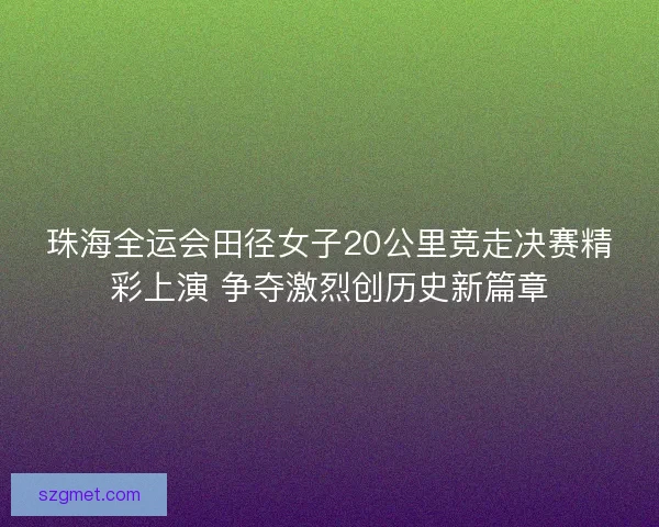 珠海全运会田径女子20公里竞走决赛精彩上演 争夺激烈创历史新篇章