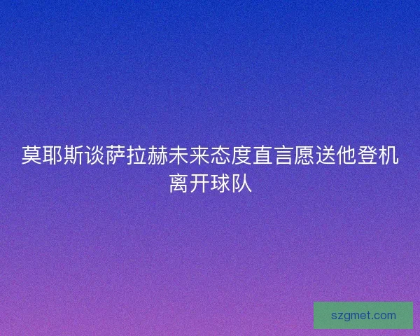 莫耶斯谈萨拉赫未来态度直言愿送他登机离开球队