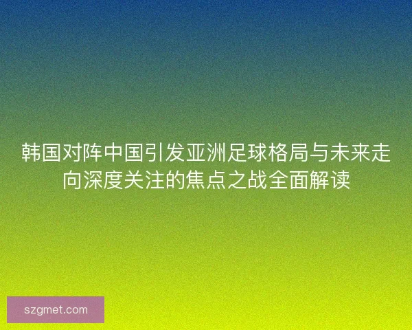 韩国对阵中国引发亚洲足球格局与未来走向深度关注的焦点之战全面解读