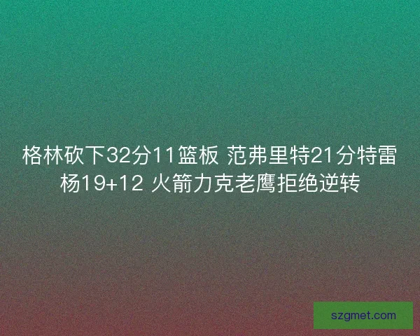 格林砍下32分11篮板 范弗里特21分特雷杨19+12 火箭力克老鹰拒绝逆转