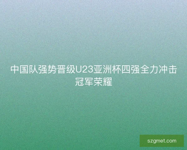 中国队强势晋级U23亚洲杯四强全力冲击冠军荣耀