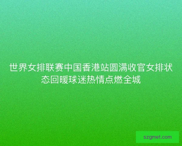 世界女排联赛中国香港站圆满收官女排状态回暖球迷热情点燃全城